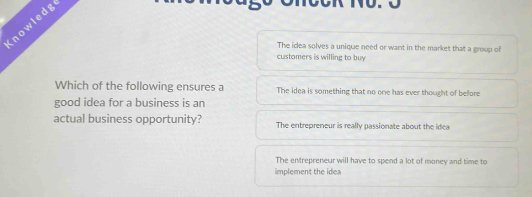 which of the following ensures a good idea for a business is an actual business opportunity? the idea solves a unique need or want in the market that a group of customers is willing to buy the idea is something that no one has ever thought of before the entrepreneur is really passionate about the idea the entrepreneur will have to spend a lot of money and time to implement the idea