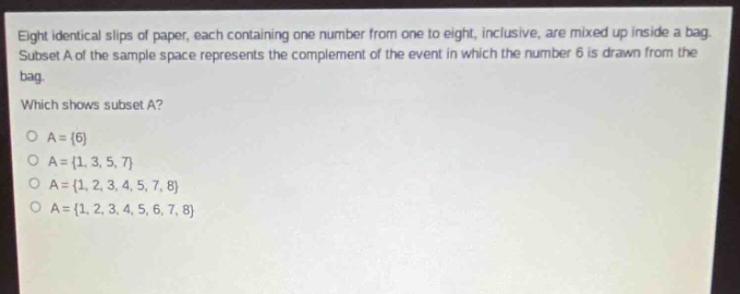 eight identical slips of paper, each containing one number from one to eight, inclusive, are mixed up inside a bag. subset a of the sample space represents the complement of the event in which the number 6 is drawn from the bag. which shows subset a? o a = {6} o a = {1, 3, 5, 7} o a = {1, 2, 3, 4, 5, 7, 8} o a = {1, 2, 3, 4, 5, 6, 7, 8}