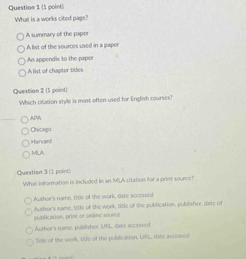 question 1 (1 point)\nwhat is a works cited page?\na summary of the paper\na list of the sources used in a paper\nan appendix to the paper\na list of chapter titles\nquestion 2 (1 point)\nwhich citation style is most often used for english courses?\napa\nchicago\nharvard\nmla\nquestion 3 (1 point)\nwhat information is included in an mla citation for a print source?\nauthors name, title of the work, date accessed\nauthors name, title of the work, title of the publication, publisher, date of publication, print or online source\nauthors name, publisher, url, date accessed\ntitle of the work, title of the publication, url, date accessed