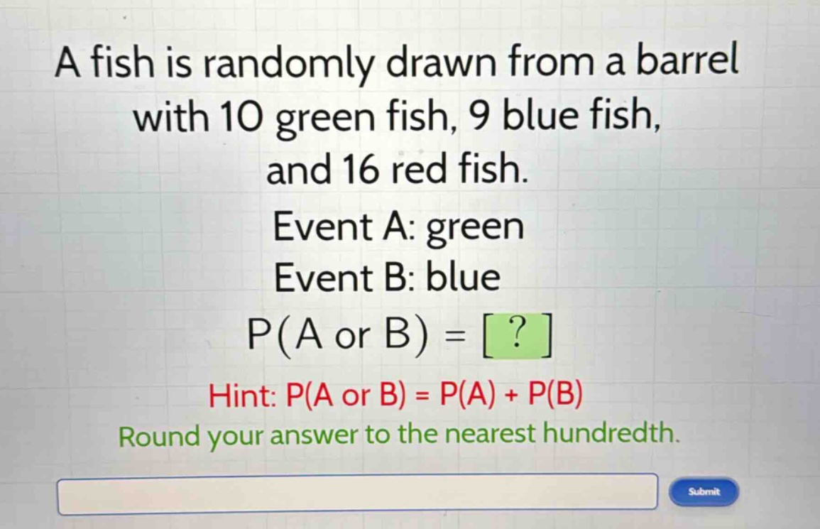 a fish is randomly drawn from a barrel with 10 green fish, 9 blue fish, and 16 red fish. event a: green event b: blue p(a or b) = ? hint: p(a or b) = p(a) + p(b) round your answer to the nearest hundredth.