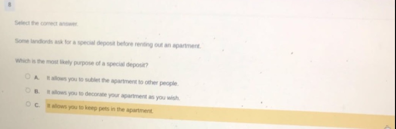 select the correct answer. some landlords ask for a special deposit before renting out an apartment. which is the most likely purpose of a special deposit? a. it allows you to sublet the apartment to other people. b. it allows you to decorate your apartment as you wish. c. it allows you to keep pets in the apartment.