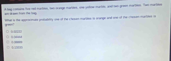 a bag contains five red marbles, two orange marbles, one yellow marble, and two green marbles. two marbles are drawn from the bag. what is the approximate probability one of the chosen marbles is orange and one of the chosen marbles is green? 0.02222 0.04444 0.08889 0.13333