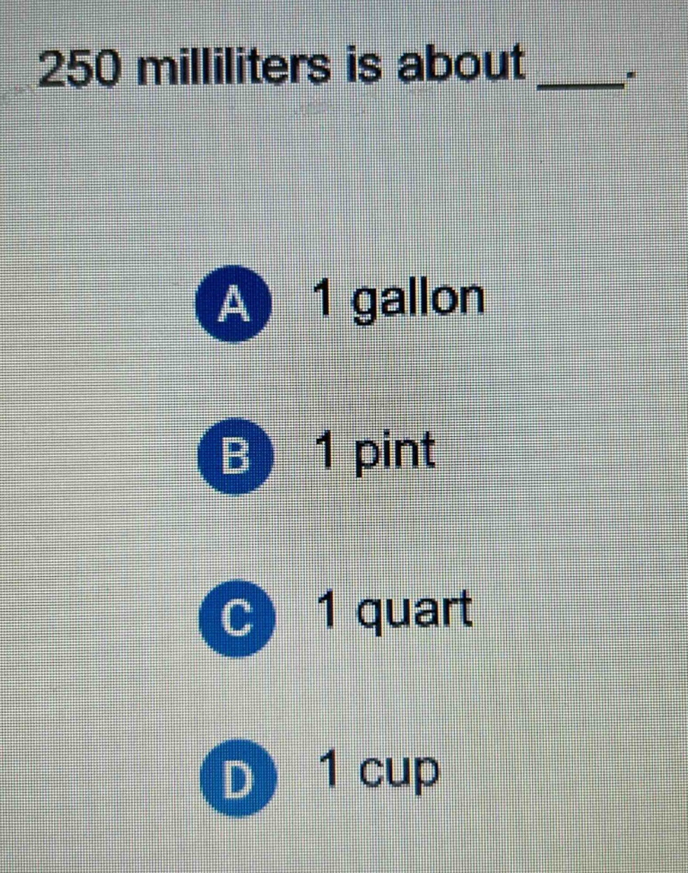 250 milliliters is about ____. a 1 gallon b 1 pint c 1 quart d 1 cup