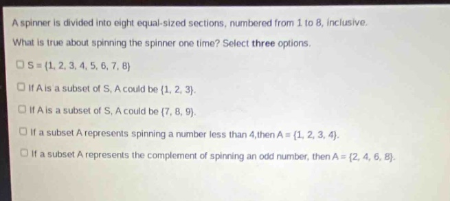 a spinner is divided into eight equal - sized sections, numbered from 1 to 8, inclusive. what is true about spinning the spinner one time? select three options. s = {1, 2, 3, 4, 5, 6, 7, 8} if a is a subset of s, a could be {1, 2, 3}. if a is a subset of s, a could be {7, 8, 9}. if a subset a represents spinning a number less than 4, then a = {1, 2, 3, 4}. if a subset a represents the complement of spinning an odd number, then a = {2, 4, 6, 8}.