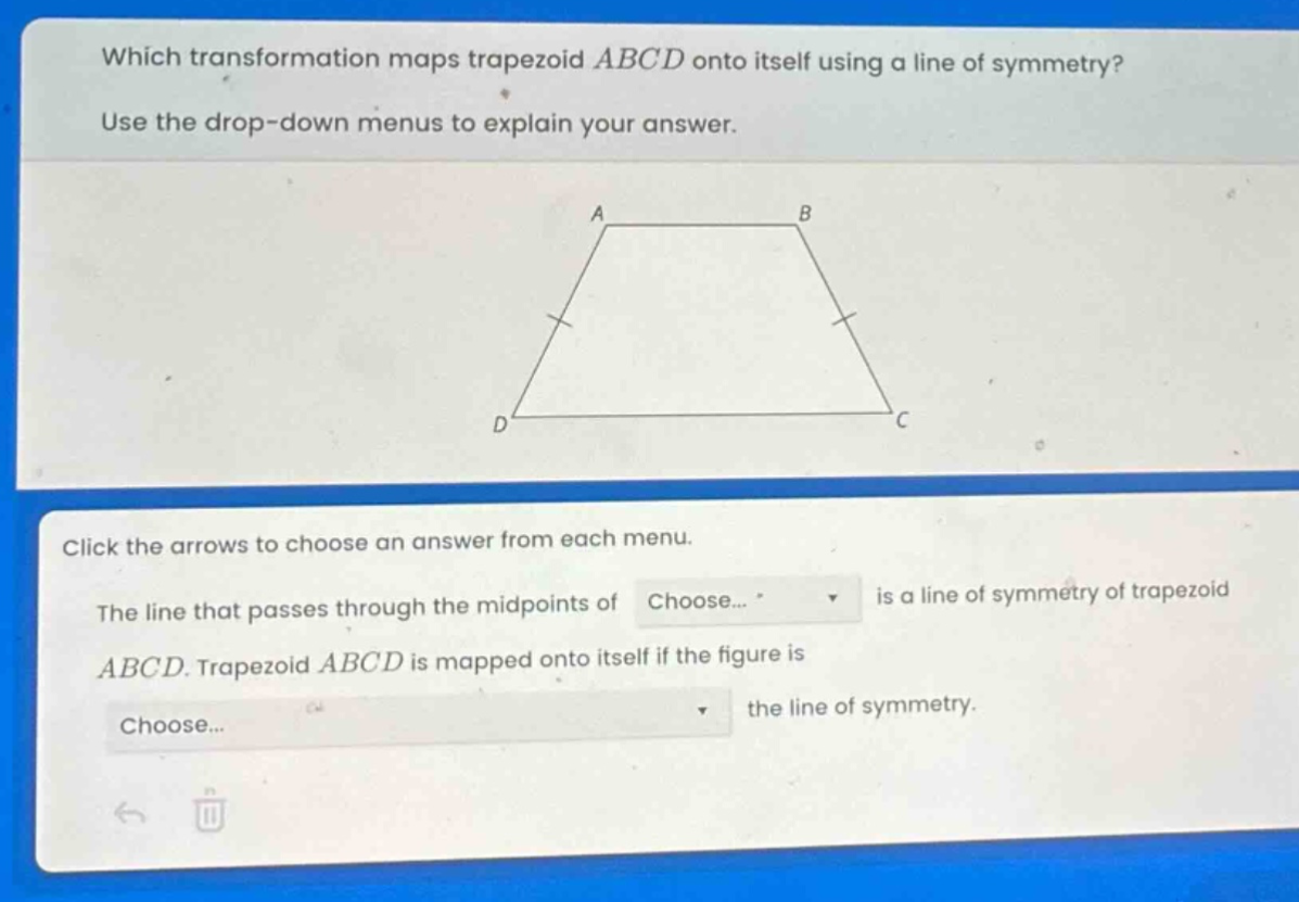 which transformation maps trapezoid abcd onto itself using a line of symmetry? use the drop - down menus to explain your answer. click the arrows to choose an answer from each menu. the line that passes through the midpoints of choose... is a line of symmetry of trapezoid abcd. trapezoid abcd is mapped onto itself if the figure is choose... the line of symmetry.
