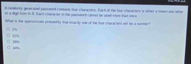 a randomly generated password contains four characters. each of the four characters is either a lowercase letter or a digit from 0 - 9. each character in the password cannot be used more than once. what is the approximate probability that exactly one of the four characters will be a number? 1% 11% 28% 44%