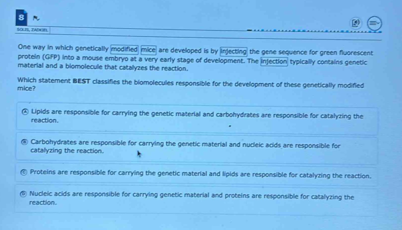 one way in which genetically modified mice are developed is by injecting the gene sequence for green fluorescent protein (gfp) into a mouse embryo at a very early stage of development. the injection typically contains genetic material and a biomolecule that catalyzes the reaction. which statement best classifies the biomolecules responsible for the development of these genetically modified mice? a lipids are responsible for carrying the genetic material and carbohydrates are responsible for catalyzing the reaction. b carbohydrates are responsible for carrying the genetic material and nucleic acids are responsible for catalyzing the reaction. c proteins are responsible for carrying the genetic material and lipids are responsible for catalyzing the reaction. d nucleic acids are responsible for carrying genetic material and proteins are responsible for catalyzing the reaction.