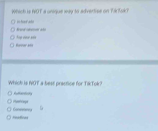 which is not a unique way to advertise on tiktok?\nin - feed ads\nbrand takeover ads\ntop view ads\nbanner ads\nwhich is not a best practice for tiktok?\nauthenticity\nhashtags\nconsistency\nheadlines
