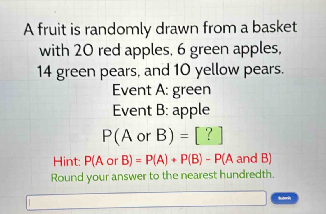 a fruit is randomly drawn from a basket with 20 red apples, 6 green apples, 14 green pears, and 10 yellow pears. event a: green event b: apple p(a or b) = ? hint: p(a or b) = p(a) + p(b) - p(a and b) round your answer to the nearest hundredth.