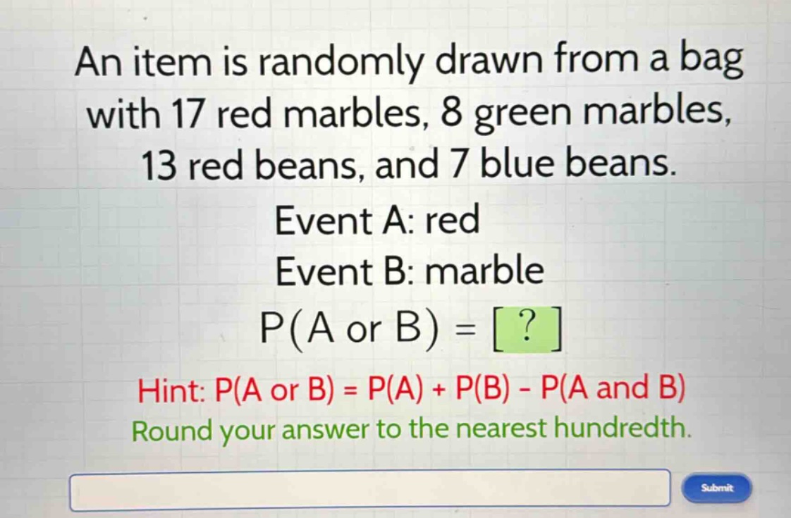 an item is randomly drawn from a bag with 17 red marbles, 8 green marbles, 13 red beans, and 7 blue beans. event a: red event b: marble p(a or b) = ? hint: p(a or b) = p(a) + p(b) - p(a and b) round your answer to the nearest hundredth.