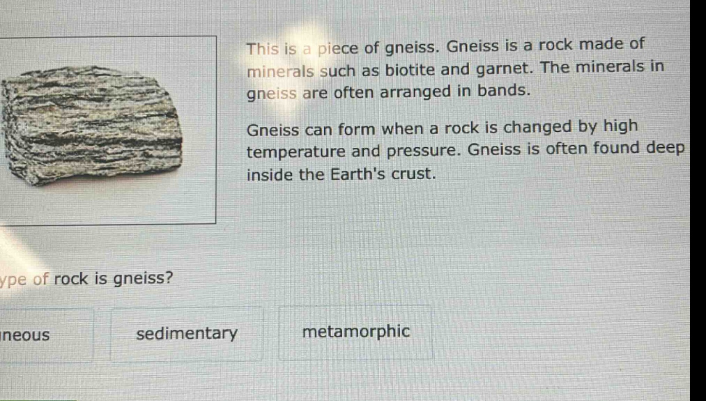 this is a piece of gneiss. gneiss is a rock made of minerals such as biotite and garnet. the minerals in gneiss are often arranged in bands. gneiss can form when a rock is changed by high temperature and pressure. gneiss is often found deep inside the earths crust. type of rock is gneiss? neous sedimentary metamorphic