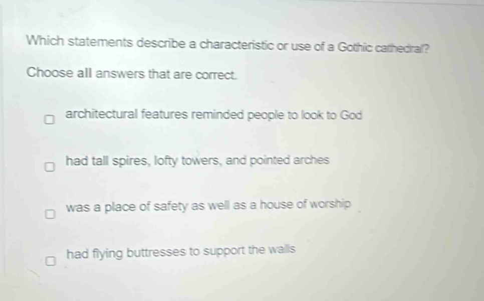 which statements describe a characteristic or use of a gothic cathedral? choose all answers that are correct. architectural features reminded people to look to god had tall spires, lofty towers, and pointed arches was a place of safety as well as a house of worship had flying buttresses to support the walls