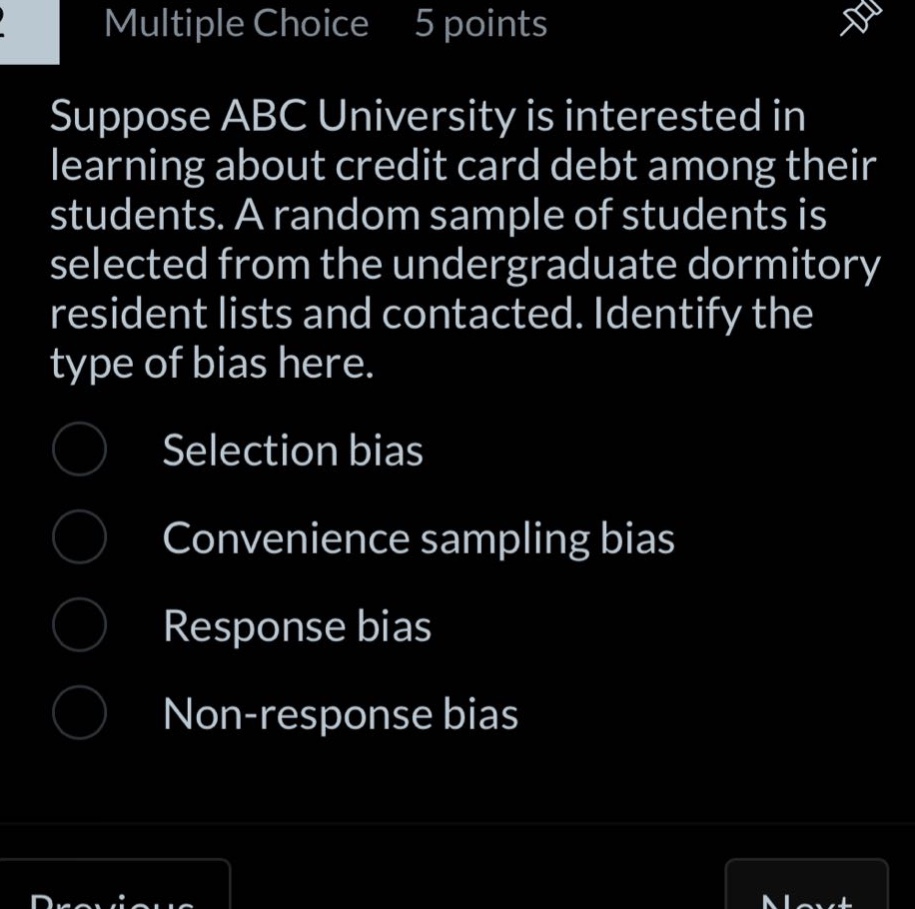 multiple choice 5 points suppose abc university is interested in learning about credit card debt among their students. a random sample of students is selected from the undergraduate dormitory resident lists and contacted. identify the type of bias here. selection bias convenience sampling bias response bias non - response bias