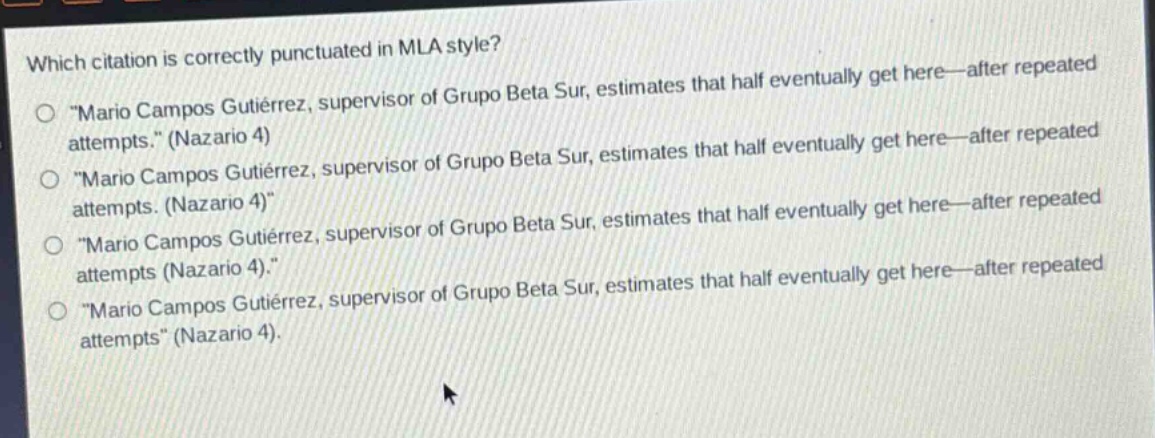 which citation is correctly punctuated in mla style?\n“mario campos gutiérrez, supervisor of grupo beta sur, estimates that half eventually get here—after repeated attempts.” (nazario 4)\n“mario campos gutiérrez, supervisor of grupo beta sur, estimates that half eventually get here—after repeated attempts. (nazario 4)”\n“mario campos gutiérrez, supervisor of grupo beta sur, estimates that half eventually get here—after repeated attempts (nazario 4).”\n“mario campos gutiérrez, supervisor of grupo beta sur, estimates that half eventually get here—after repeated attempts” (nazario 4).
