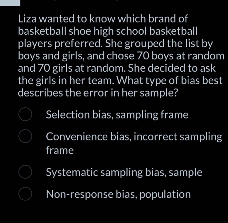 liza wanted to know which brand of basketball shoe high school basketball players preferred. she grouped the list by boys and girls, and chose 70 boys at random and 70 girls at random. she decided to ask the girls in her team. what type of bias best describes the error in her sample? selection bias, sampling frame convenience bias, incorrect sampling frame systematic sampling bias, sample non - response bias, population