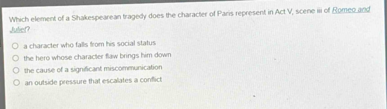 which element of a shakespearean tragedy does the character of paris represent in act v, scene iii of romeo and juliet?\n○ a character who falls from his social status\n○ the hero whose character flaw brings him down\n○ the cause of a significant miscommunication\n○ an outside pressure that escalates a conflict
