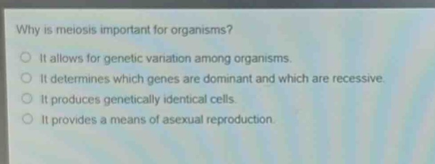 why is meiosis important for organisms?\nit allows for genetic variation among organisms.\nit determines which genes are dominant and which are recessive.\nit produces genetically identical cells.\nit provides a means of asexual reproduction.