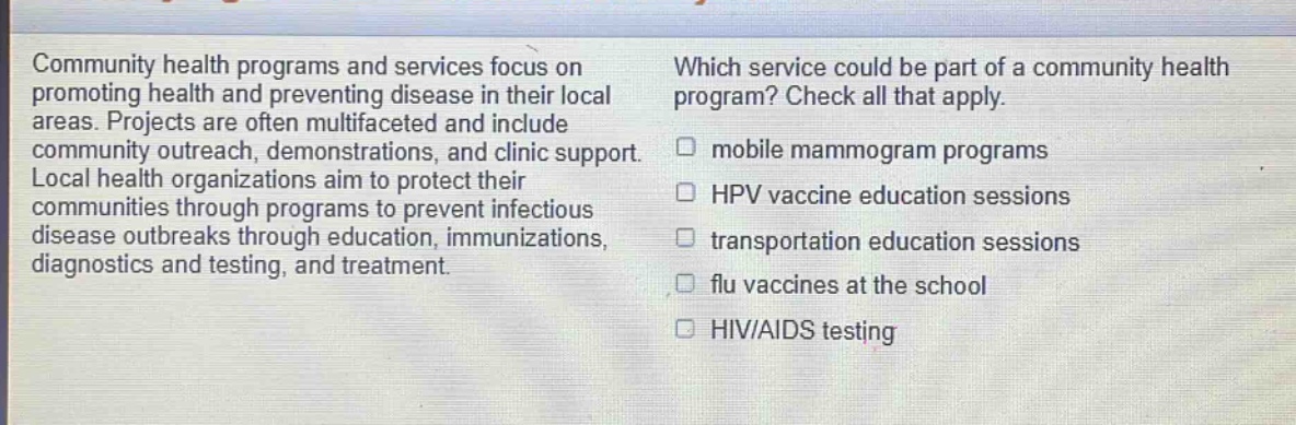 community health programs and services focus on promoting health and preventing disease in their local areas. projects are often multifaceted and include community outreach, demonstrations, and clinic support. local health organizations aim to protect their communities through programs to prevent infectious disease outbreaks through education, immunizations, diagnostics and testing, and treatment. which service could be part of a community health program? check all that apply. mobile mammogram programs hpv vaccine education sessions transportation education sessions flu vaccines at the school hiv/aids testing