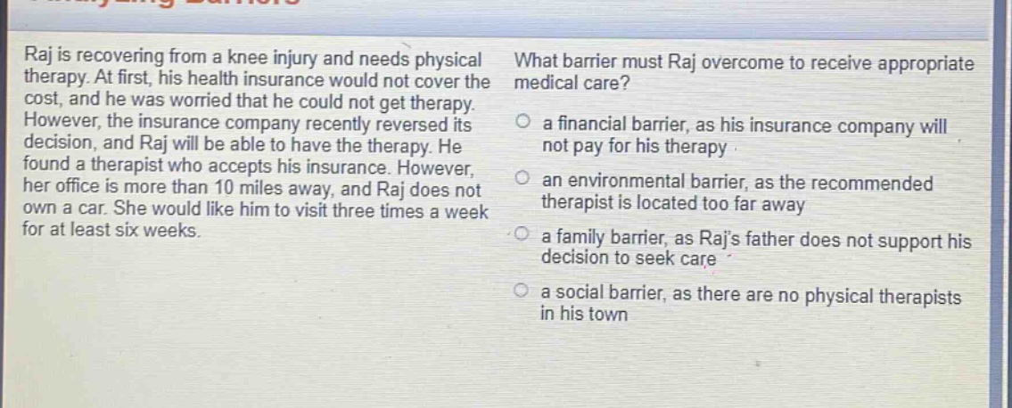 raj is recovering from a knee injury and needs physical therapy. at first, his health insurance would not cover the cost, and he was worried that he could not get therapy. however, the insurance company recently reversed its decision, and raj will be able to have the therapy. he found a therapist who accepts his insurance. however, her office is more than 10 miles away, and raj does not own a car. she would like him to visit three times a week for at least six weeks. what barrier must raj overcome to receive appropriate medical care? a financial barrier, as his insurance company will not pay for his therapy an environmental barrier, as the recommended therapist is located too far away a family barrier, as rajs father does not support his decision to seek care a social barrier, as there are no physical therapists in his town