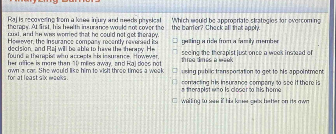 raj is recovering from a knee injury and needs physical therapy. at first, his health insurance would not cover the cost, and he was worried that he could not get therapy. however, the insurance company recently reversed its decision, and raj will be able to have the therapy. he found a therapist who accepts his insurance. however, her office is more than 10 miles away, and raj does not own a car. she would like him to visit three times a week for at least six weeks. which would be appropriate strategies for overcoming the barrier? check all that apply. getting a ride from a family member seeing the therapist just once a week instead of three times a week using public transportation to get to his appointment contacting his insurance company to see if there is a therapist who is closer to his home waiting to see if his knee gets better on its own