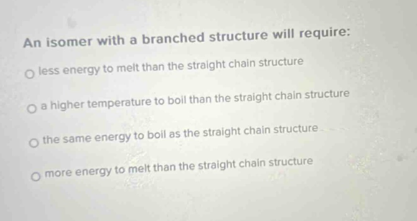 an isomer with a branched structure will require: less energy to melt than the straight chain structure a higher temperature to boil than the straight chain structure the same energy to boil as the straight chain structure more energy to melt than the straight chain structure