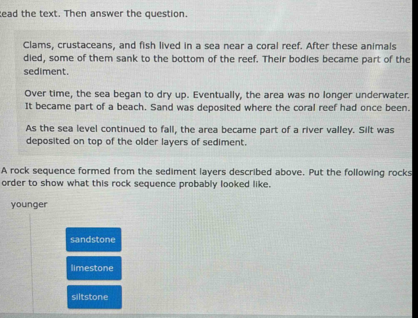 read the text. then answer the question. clams, crustaceans, and fish lived in a sea near a coral reef. after these animals died, some of them sank to the bottom of the reef. their bodies became part of the sediment. over time, the sea began to dry up. eventually, the area was no longer underwater. it became part of a beach. sand was deposited where the coral reef had once been. as the sea level continued to fall, the area became part of a river valley. silt was deposited on top of the older layers of sediment. a rock sequence formed from the sediment layers described above. put the following rocks in order to show what this rock sequence probably looked like. younger sandstone limestone siltstone