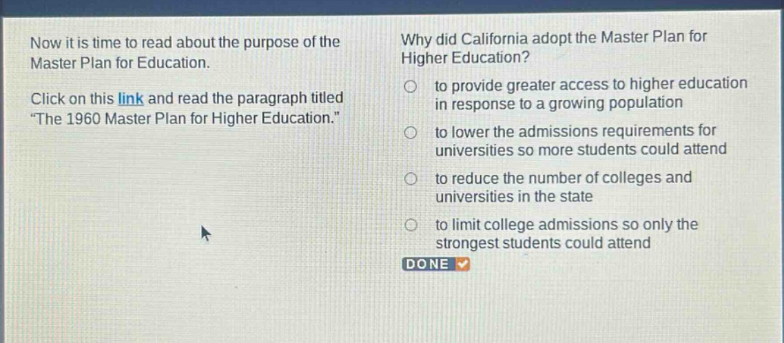 now it is time to read about the purpose of the master plan for education. click on this link and read the paragraph titled \the 1960 master plan for higher education.\ why did california adopt the master plan for higher education? to provide greater access to higher education in response to a growing population to lower the admissions requirements for universities so more students could attend to reduce the number of colleges and universities in the state to limit college admissions so only the strongest students could attend done