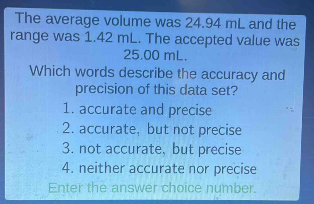 the average volume was 24.94 ml and the range was 1.42 ml. the accepted value was 25.00 ml. which words describe the accuracy and precision of this data set? 1. accurate and precise 2. accurate, but not precise 3. not accurate, but precise 4. neither accurate nor precise enter the answer choice number.