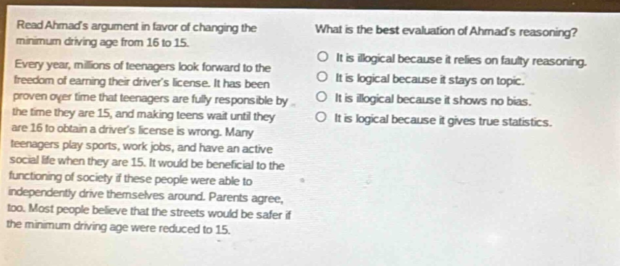 read ahmads argument in favor of changing the minimum driving age from 16 to 15. every year, millions of teenagers look forward to the freedom of earning their drivers license. it has been proven over time that teenagers are fully responsible by the time they are 15, and making teens wait until they are 16 to obtain a drivers license is wrong. many teenagers play sports, work jobs, and have an active social life when they are 15. it would be beneficial to the functioning of society if these people were able to independently drive themselves around. parents agree, too. most people believe that the streets would be safer if the minimum driving age were reduced to 15. what is the best evaluation of ahmads reasoning? o it is illogical because it relies on faulty reasoning. o it is logical because it stays on topic. o it is illogical because it shows no bias. o it is logical because it gives true statistics.