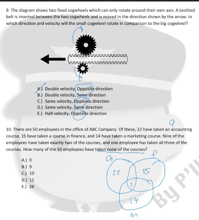 9. the diagram shows two fixed cogwheels which can only rotate around their own axis. a toothed belt is inserted between the two cogwheels and moved in the direction shown by the arrow. in which direction and velocity will the small cogwheel rotate in comparison to the big cogwheel? a.) double velocity, opposite direction b.) double velocity, same direction c.) same velocity, opposite direction d.) same velocity, same direction e.) half velocity, opposite direction 10. there are 50 employees in the office of abc company. of these, 22 have taken an accounting course, 15 have taken a course in finance, and 14 have taken a marketing course. nine of the employees have taken exactly two of the courses, and one employee has taken all three of the courses. how many of the 50 employees have taken none of the courses? a.) 0 b.) 9 c.) 10 d.) 11 e.) 26