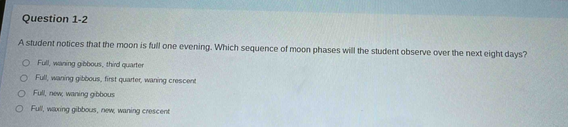 question 1-2\na student notices that the moon is full one evening. which sequence of moon phases will the student observe over the next eight days?\nfull, waning gibbous, third quarter\nfull, waning gibbous, first quarter, waning crescent\nfull, new, waning gibbous\nfull, waxing gibbous, new, waning crescent