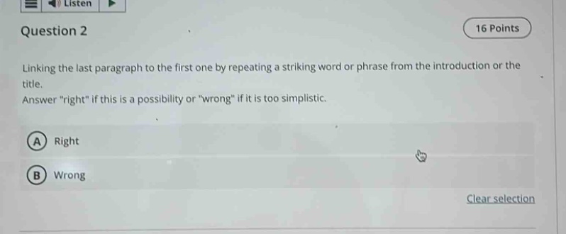 question 2\n16 points\nlinking the last paragraph to the first one by repeating a striking word or phrase from the introduction or the title.\nanswer \right\ if this is a possibility or \wrong\ if it is too simplistic.\na right\nb wrong\nclear selection