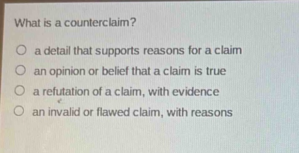 what is a counterclaim?\no a detail that supports reasons for a claim\no an opinion or belief that a claim is true\no a refutation of a claim, with evidence\no an invalid or flawed claim, with reasons