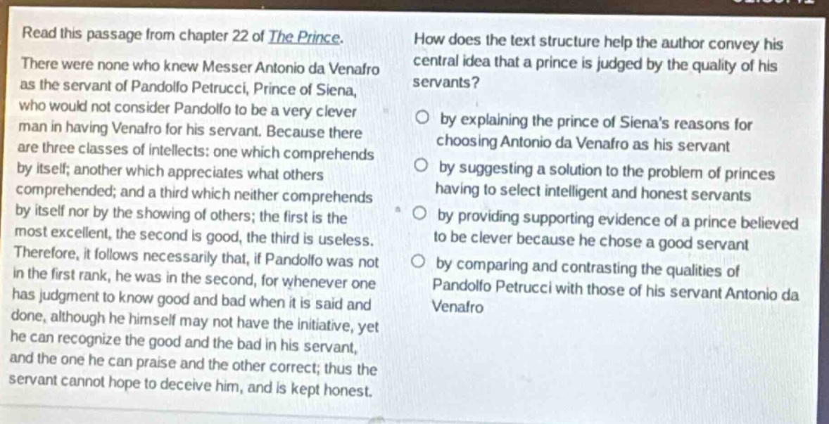 read this passage from chapter 22 of the prince. there were none who knew messer antonio da venafro as the servant of pandolfo petrucci, prince of siena, who would not consider pandolfo to be a very clever man in having venafro for his servant. because there are three classes of intellects: one which comprehends by itself; another which appreciates what others comprehended; and a third which neither comprehends by itself nor by the showing of others; the first is the most excellent, the second is good, the third is useless. therefore, it follows necessarily that, if pandolfo was not in the first rank, he was in the second, for whenever one has judgment to know good and bad when it is said and done, although he himself may not have the initiative, yet he can recognize the good and the bad in his servant, and the one he can praise and the other correct; thus the servant cannot hope to deceive him, and is kept honest. how does the text structure help the author convey his central idea that a prince is judged by the quality of his servants? by explaining the prince of siena’s reasons for choosing antonio da venafro as his servant by suggesting a solution to the problem of princes having to select intelligent and honest servants by providing supporting evidence of a prince believed to be clever because he chose a good servant by comparing and contrasting the qualities of pandolfo petrucci with those of his servant antonio da venafro