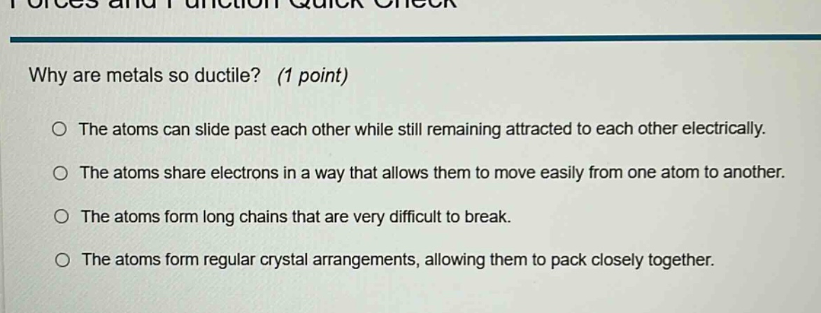 why are metals so ductile? (1 point) the atoms can slide past each other while still remaining attracted to each other electrically. the atoms share electrons in a way that allows them to move easily from one atom to another. the atoms form long chains that are very difficult to break. the atoms form regular crystal arrangements, allowing them to pack closely together.