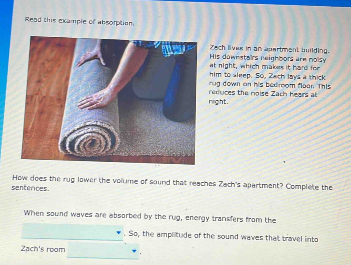 read this example of absorption. zach lives in an apartment building. his downstairs neighbors are noisy at night, which makes it hard for him to sleep. so, zach lays a thick rug down on his bedroom floor. this reduces the noise zach hears at night. how does the rug lower the volume of sound that reaches zachs apartment? complete the sentences. when sound waves are absorbed by the rug, energy transfers from the. so, the amplitude of the sound waves that travel into zachs room