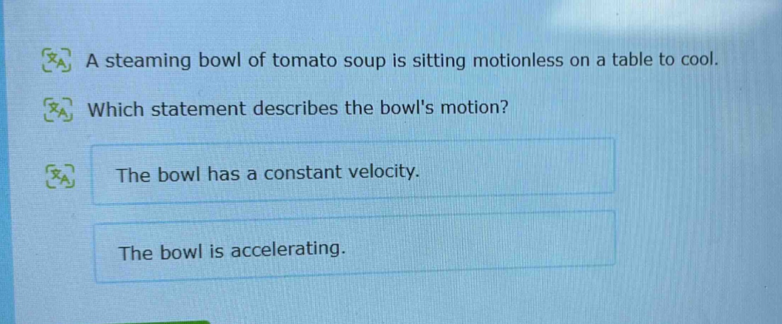 a steaming bowl of tomato soup is sitting motionless on a table to cool. which statement describes the bowls motion? the bowl has a constant velocity. the bowl is accelerating.