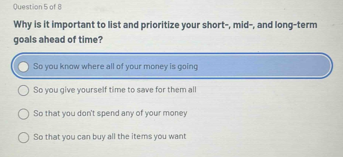 question 5 of 8\nwhy is it important to list and prioritize your short-, mid-, and long - term goals ahead of time?\nso you know where all of your money is going\nso you give yourself time to save for them all\nso that you dont spend any of your money\nso that you can buy all the items you want
