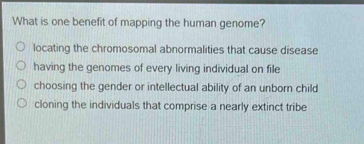 what is one benefit of mapping the human genome?\nlocating the chromosomal abnormalities that cause disease\nhaving the genomes of every living individual on file\nchoosing the gender or intellectual ability of an unborn child\ncloning the individuals that comprise a nearly extinct tribe