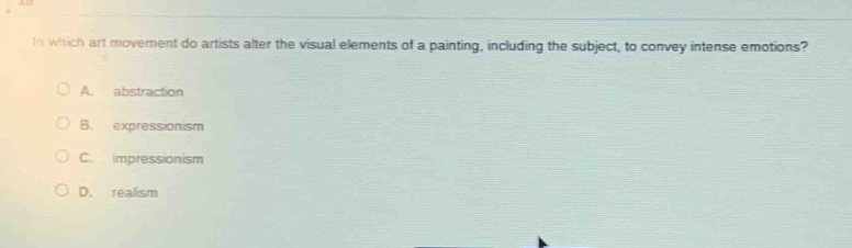 in which art movement do artists alter the visual elements of a painting, including the subject, to convey intense emotions?\na. abstraction\nb. expressionism\nc. impressionism\nd. realism