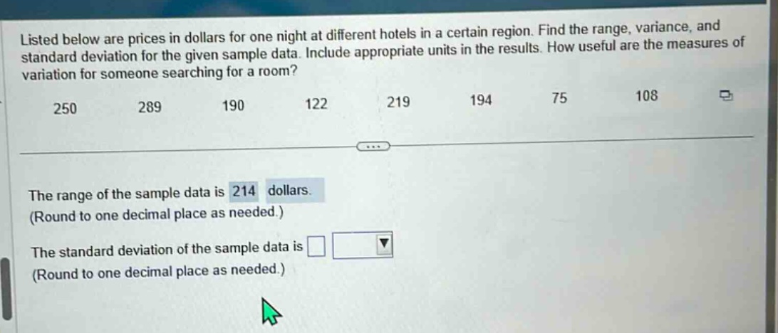 listed below are prices in dollars for one night at different hotels in a certain region. find the range, variance, and standard deviation for the given sample data. include appropriate units in the results. how useful are the measures of variation for someone searching for a room? 250 289 190 122 219 194 75 108 the range of the sample data is 214 dollars. (round to one decimal place as needed.) the standard deviation of the sample data is (round to one decimal place as needed.)