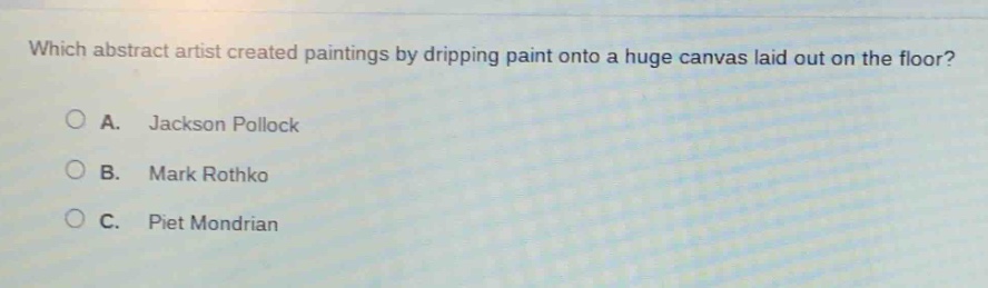 which abstract artist created paintings by dripping paint onto a huge canvas laid out on the floor?\na. jackson pollock\nb. mark rothko\nc. piet mondrian