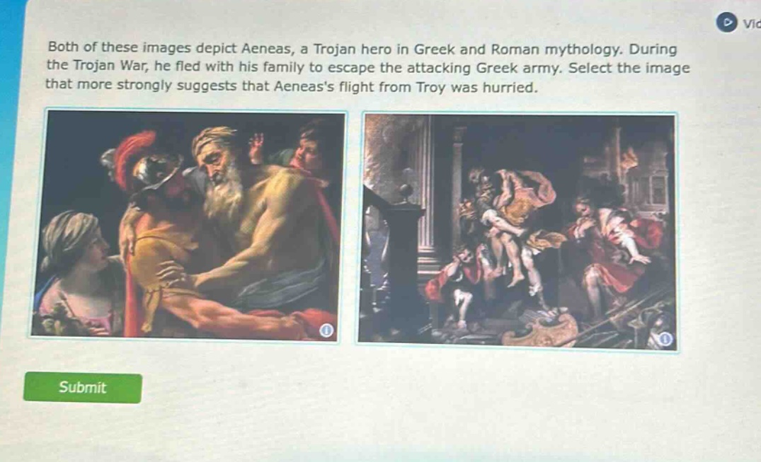 both of these images depict aeneas, a trojan hero in greek and roman mythology. during the trojan war, he fled with his family to escape the attacking greek army. select the image that more strongly suggests that aeneass flight from troy was hurried.