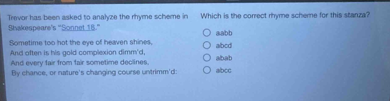 trevor has been asked to analyze the rhyme scheme in shakespeares \sonnet 18.\ sometime too hot the eye of heaven shines, and often is his gold complexion dimmd, and every fair from fair sometime declines, by chance, or natures changing course untrimmd: which is the correct rhyme scheme for this stanza? aabb abcd abab abcc