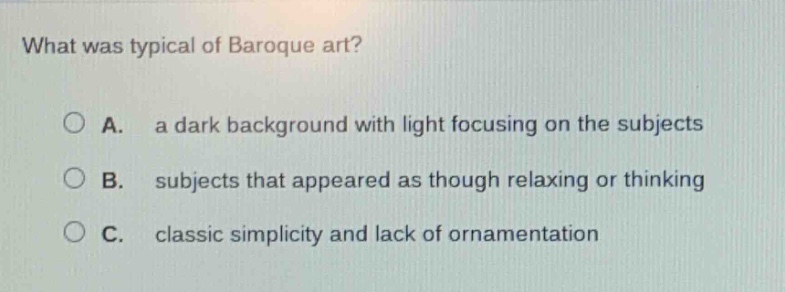 what was typical of baroque art?\na. a dark background with light focusing on the subjects\nb. subjects that appeared as though relaxing or thinking\nc. classic simplicity and lack of ornamentation