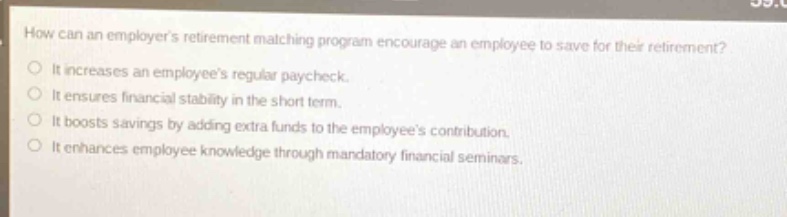 how can an employers retirement matching program encourage an employee to save for their retirement? it increases an employees regular paycheck. it ensures financial stability in the short - term. it boosts savings by adding extra funds to the employees contribution. it enhances employee knowledge through mandatory financial seminars.