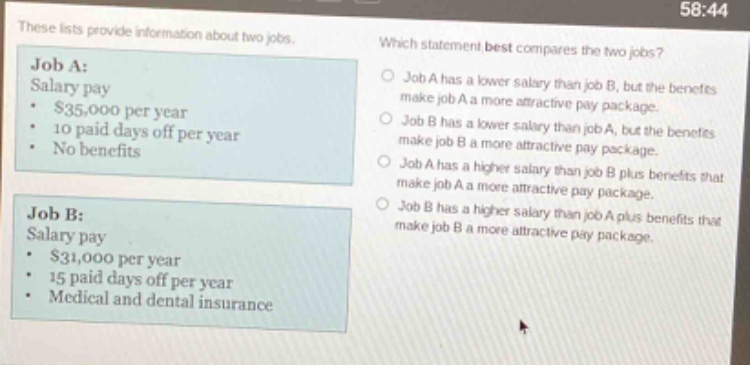 these lists provide information about two jobs. which statement best compares the two jobs? job a: salary pay $35,000 per year 10 paid days off per year no benefits job b: salary pay $31,000 per year 15 paid days off per year medical and dental insurance job a has a lower salary than job b, but the benefits make job a a more attractive pay package. job b has a lower salary than job a, but the benefits make job b a more attractive pay package. job a has a higher salary than job b plus benefits that make job a a more attractive pay package. job b has a higher salary than job a plus benefits that make job b a more attractive pay package.