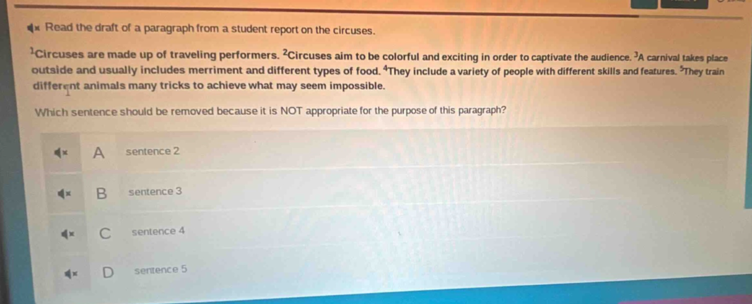 read the draft of a paragraph from a student report on the circuses. 1circuses are made up of traveling performers. 2circuses aim to be colorful and exciting in order to captivate the audience. 3a carnival takes place outside and usually includes merriment and different types of food. 4they include a variety of people with different skills and features. 5they train different animals many tricks to achieve what may seem impossible. which sentence should be removed because it is not appropriate for the purpose of this paragraph? a sentence 2 b sentence 3 c sentence 4 d sentence 5