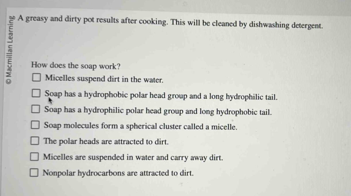 a greasy and dirty pot results after cooking. this will be cleaned by dishwashing detergent. how does the soap work? micelles suspend dirt in the water. soap has a hydrophobic polar head group and a long hydrophilic tail. soap has a hydrophilic polar head group and long hydrophobic tail. soap molecules form a spherical cluster called a micelle. the polar heads are attracted to dirt. micelles are suspended in water and carry away dirt. nonpolar hydrocarbons are attracted to dirt.