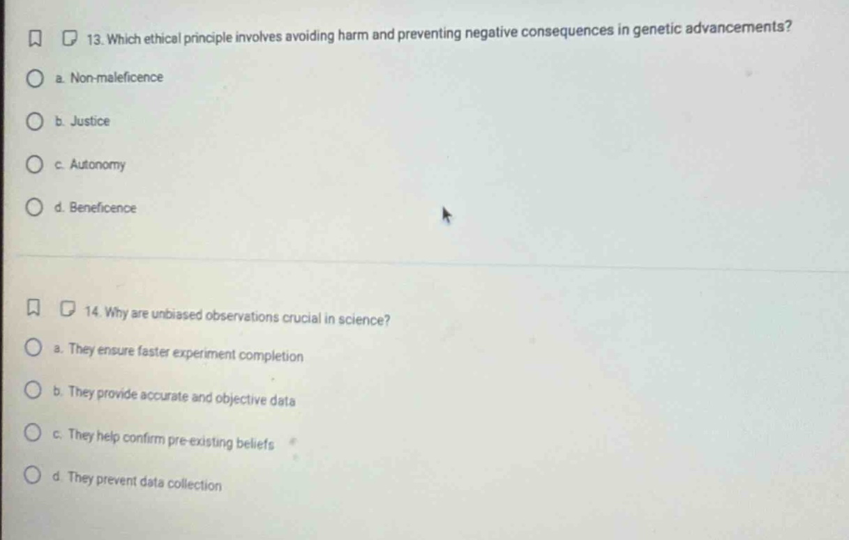 13. which ethical principle involves avoiding harm and preventing negative consequences in genetic advancements? a. non - maleficence b. justice c. autonomy d. beneficence 14. why are unbiased observations crucial in science? a. they ensure faster experiment completion b. they provide accurate and objective data c. they help confirm pre - existing beliefs d. they prevent data collection